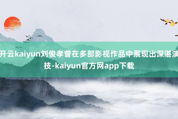 开云kaiyun刘俊孝曾在多部影视作品中展现出深湛演技-kaiyun官方网app下载