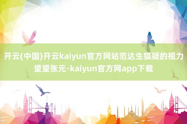 开云(中国)开云kaiyun官方网站范达生狐疑的视力望望张元-kaiyun官方网app下载