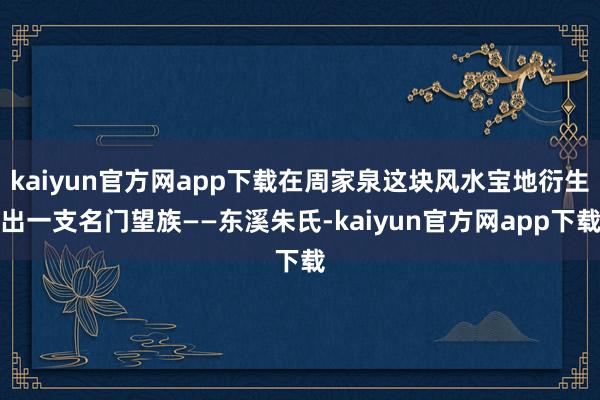 kaiyun官方网app下载在周家泉这块风水宝地衍生出一支名门望族——东溪朱氏-kaiyun官方网app下载