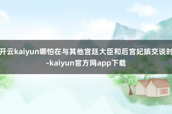 开云kaiyun哪怕在与其他宫廷大臣和后宫妃嫔交谈时-kaiyun官方网app下载