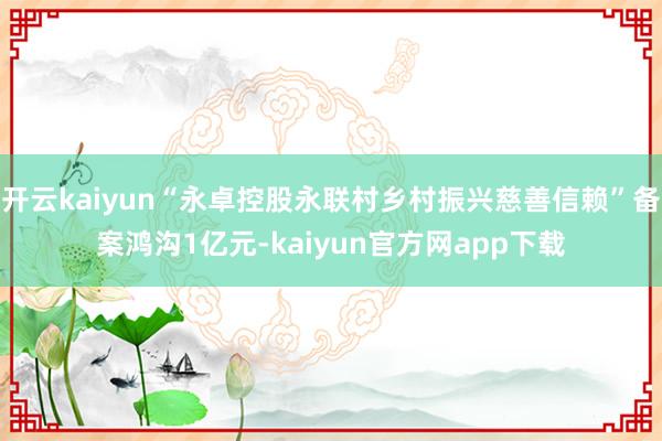 开云kaiyun“永卓控股永联村乡村振兴慈善信赖”备案鸿沟1亿元-kaiyun官方网app下载