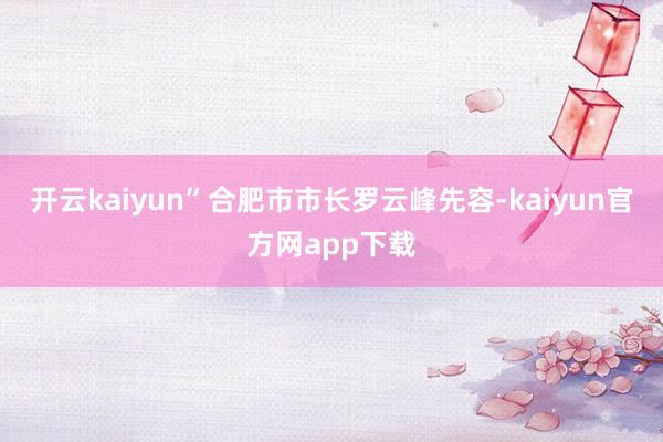 开云kaiyun”合肥市市长罗云峰先容-kaiyun官方网app下载