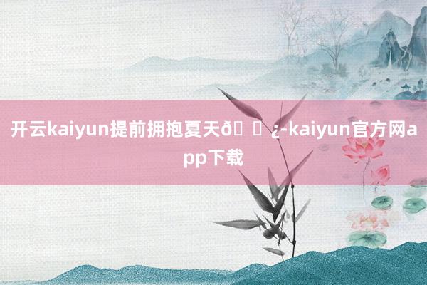 开云kaiyun提前拥抱夏天🌿-kaiyun官方网app下载