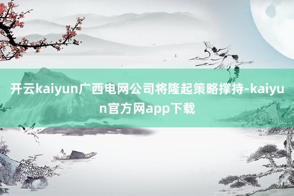 开云kaiyun广西电网公司将隆起策略撑持-kaiyun官方网app下载