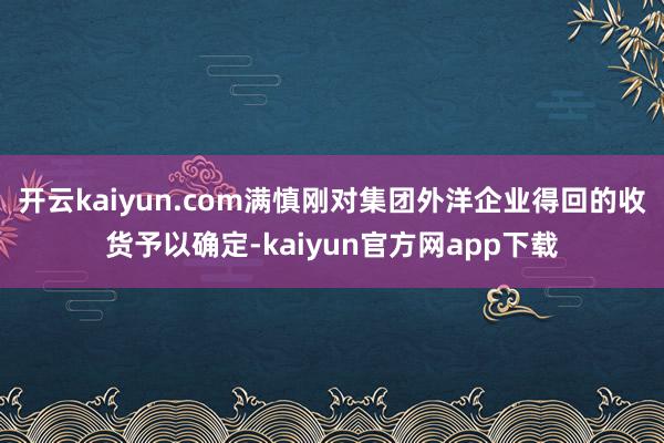 开云kaiyun.com　　满慎刚对集团外洋企业得回的收货予以确定-kaiyun官方网app下载