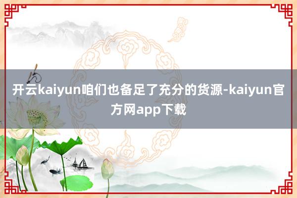 开云kaiyun咱们也备足了充分的货源-kaiyun官方网app下载