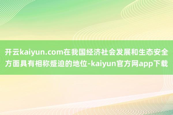 开云kaiyun.com在我国经济社会发展和生态安全方面具有相称蹙迫的地位-kaiyun官方网app下载