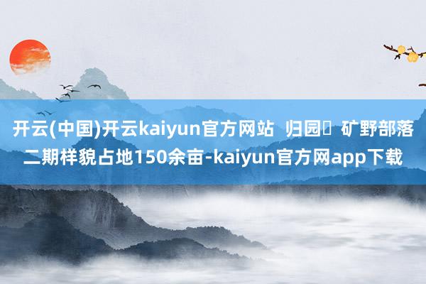 开云(中国)开云kaiyun官方网站  归园・矿野部落二期样貌占地150余亩-kaiyun官方网app下载