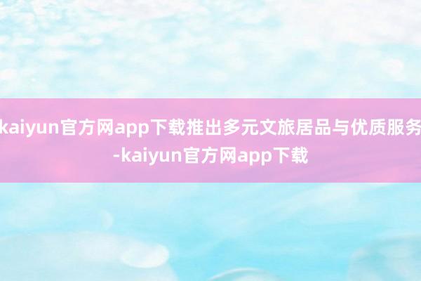 kaiyun官方网app下载推出多元文旅居品与优质服务-kaiyun官方网app下载