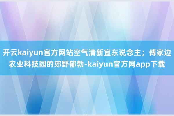 开云kaiyun官方网站空气清新宜东说念主；傅家边农业科技园的郊野郁勃-kaiyun官方网app下载