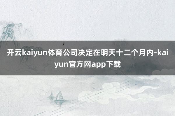 开云kaiyun体育公司决定在明天十二个月内-kaiyun官方网app下载