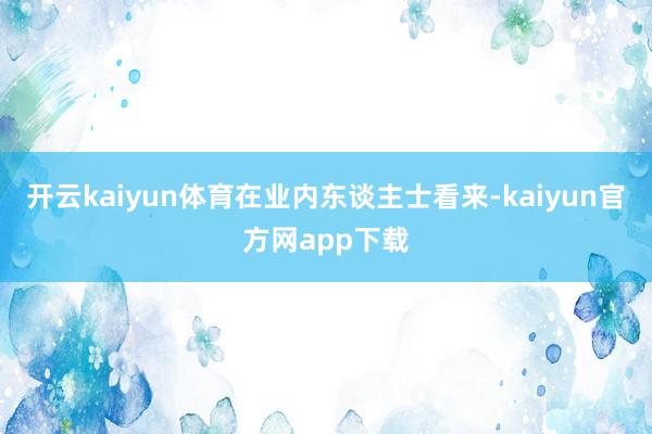 开云kaiyun体育　　在业内东谈主士看来-kaiyun官方网app下载