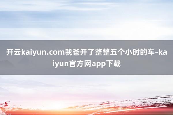 开云kaiyun.com我爸开了整整五个小时的车-kaiyun官方网app下载