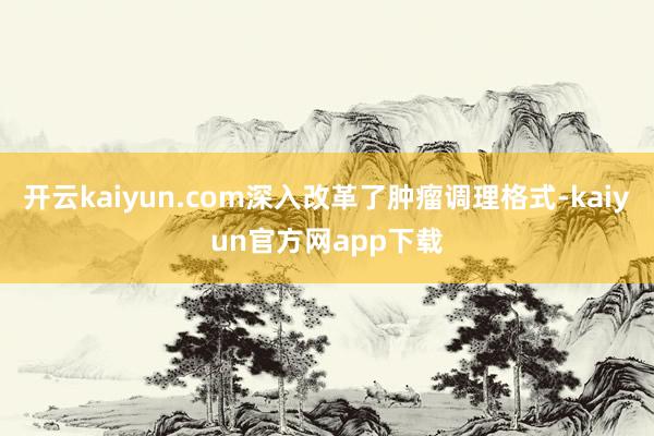 开云kaiyun.com深入改革了肿瘤调理格式-kaiyun官方网app下载