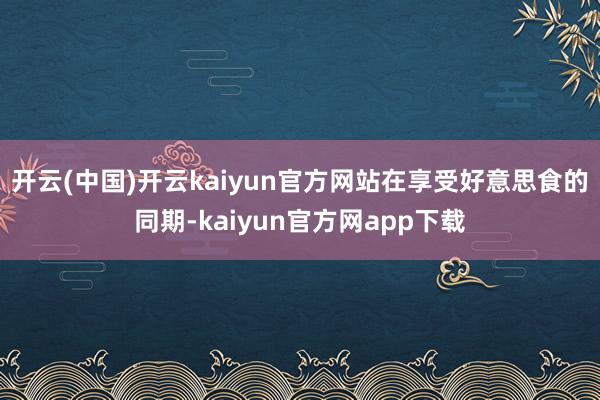 开云(中国)开云kaiyun官方网站在享受好意思食的同期-kaiyun官方网app下载