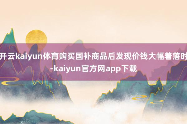 开云kaiyun体育购买国补商品后发现价钱大幅着落时-kaiyun官方网app下载