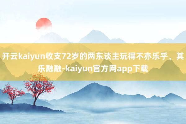 开云kaiyun收支72岁的两东谈主玩得不亦乐乎、其乐融融-kaiyun官方网app下载