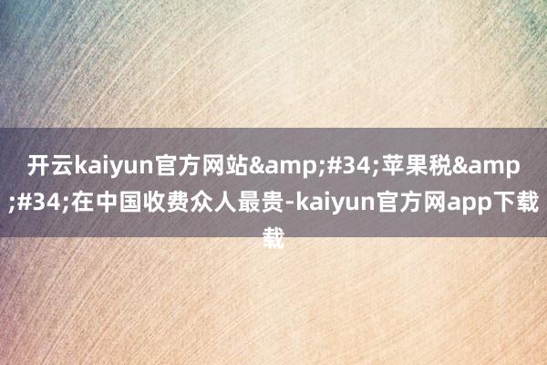 开云kaiyun官方网站&#34;苹果税&#34;在中国收费众人最贵-kaiyun官方网app下载