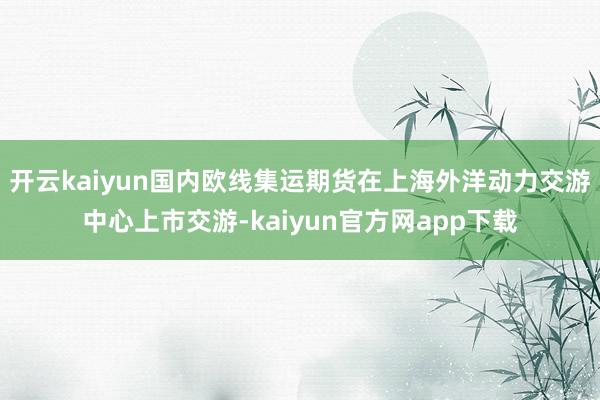 开云kaiyun国内欧线集运期货在上海外洋动力交游中心上市交游-kaiyun官方网app下载