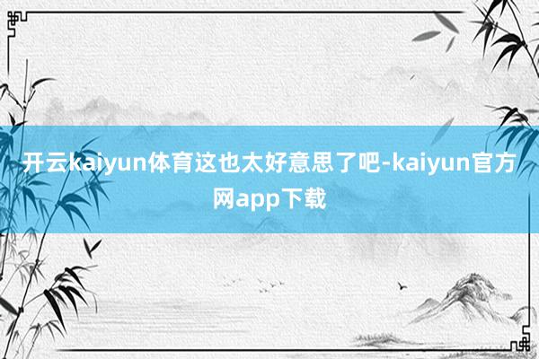 开云kaiyun体育这也太好意思了吧-kaiyun官方网app下载