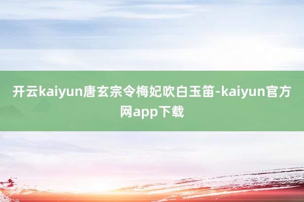 开云kaiyun唐玄宗令梅妃吹白玉笛-kaiyun官方网app下载