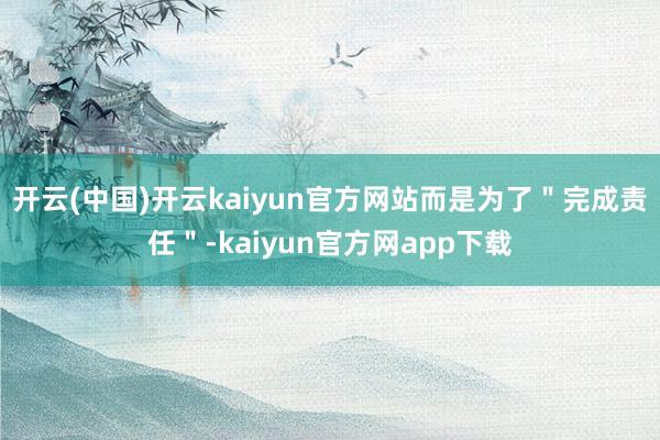 开云(中国)开云kaiyun官方网站而是为了＂完成责任＂-kaiyun官方网app下载