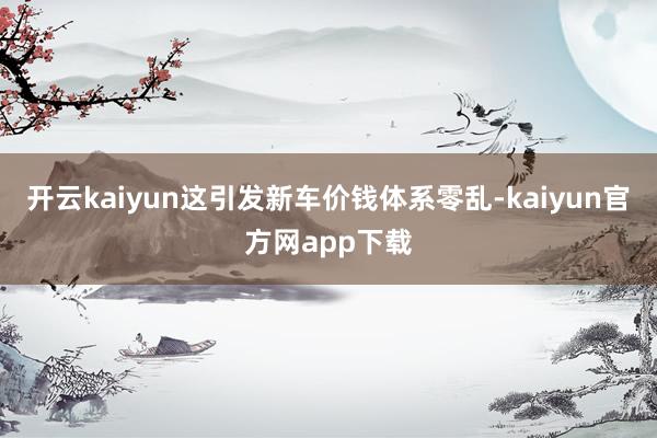 开云kaiyun这引发新车价钱体系零乱-kaiyun官方网app下载