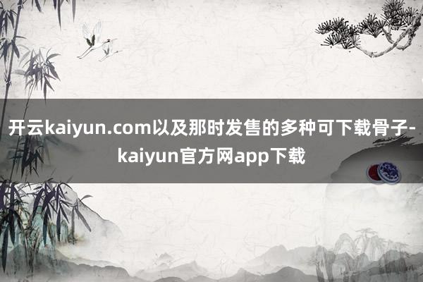 开云kaiyun.com以及那时发售的多种可下载骨子-kaiyun官方网app下载