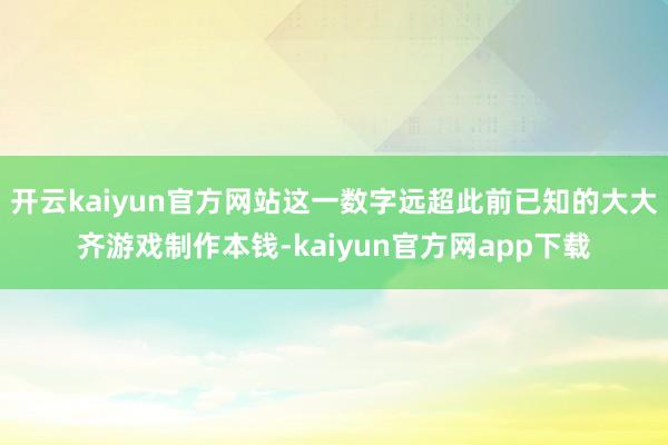 开云kaiyun官方网站这一数字远超此前已知的大大齐游戏制作本钱-kaiyun官方网app下载
