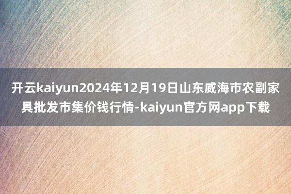 开云kaiyun2024年12月19日山东威海市农副家具批发市集价钱行情-kaiyun官方网app下载