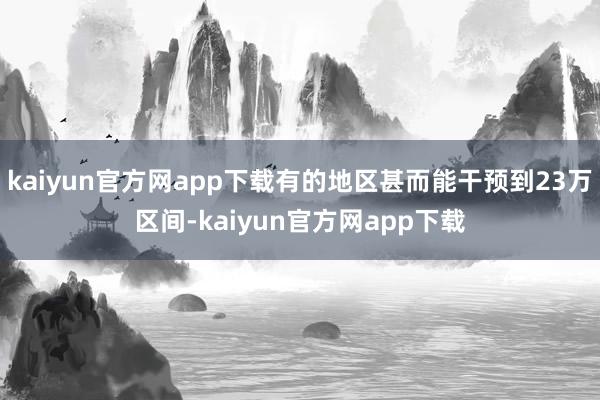 kaiyun官方网app下载有的地区甚而能干预到23万区间-kaiyun官方网app下载
