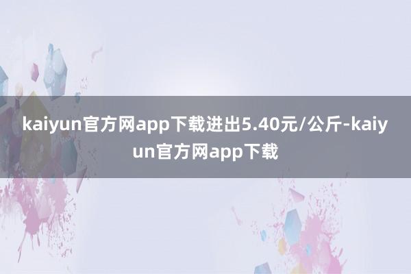 kaiyun官方网app下载进出5.40元/公斤-kaiyun官方网app下载