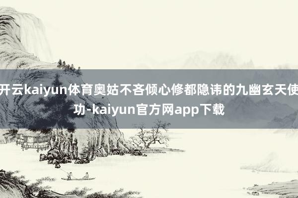 开云kaiyun体育奥姑不吝倾心修都隐讳的九幽玄天使功-kaiyun官方网app下载