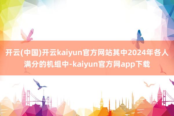 开云(中国)开云kaiyun官方网站其中2024年各人满分的机组中-kaiyun官方网app下载