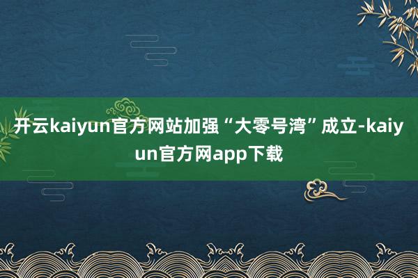 开云kaiyun官方网站加强“大零号湾”成立-kaiyun官方网app下载