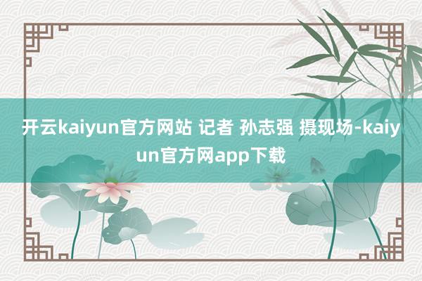 开云kaiyun官方网站 记者 孙志强 摄现场-kaiyun官方网app下载