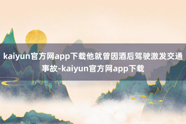 kaiyun官方网app下载他就曾因酒后驾驶激发交通事故-kaiyun官方网app下载
