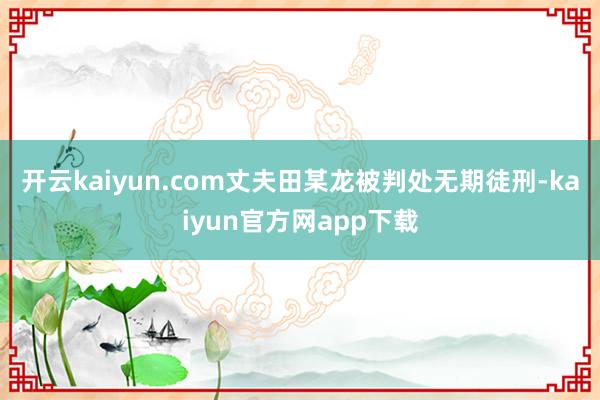开云kaiyun.com丈夫田某龙被判处无期徒刑-kaiyun官方网app下载
